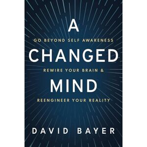 Bayer, David A Changed Mind: Go Beyond Self Awareness, Rewire Your Brain & Reengineer Your Reality Bayer, David A Changed Mind: Go Beyond Self Awareness, Rewire Your Brain & Reengineer Your Reality