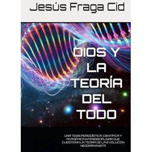 Fraga Cid, Jesus DIOS Y LA TEORÍA DEL TODO: UNA TESIS PERIODÍSTICA, CIENTÍFICA Y ACADÉMICA INTERDISCIPLINAR QUE CUESTIONA LA TEORÍA DE LA EVOLUCIÓN NEODARWINISTA Fraga Cid, Jesus DIOS Y LA TEORÍA DEL TODO: UNA TESIS PERIODÍSTICA, CIENTÍFICA Y ACADÉMICA INTERDISCIPLINAR QUE CUESTIONA LA TEORÍA DE LA EVOLUCIÓN NEODARWINISTA