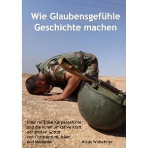 Wolschner, Klaus Wie Glaubensgefühle Geschichte machen: Über religiöse Körpergefühle und die kommunikative Kraft der großen Götter von Christentum, Islam und Moderne Wolschner, Klaus Wie Glaubensgefühle Geschichte machen: Über religiöse Körpergefühle und die kommunikative Kraft der großen Götter von Christentum, Islam und Moderne