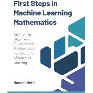 Neth, Hanani First Steps in Machine Learning Mathematics: An Intuitive Beginner’s Guide to the Mathematical Foundations of Machine Learning Neth, Hanani First Steps in Machine Learning Mathematics: An Intuitive Beginner’s Guide to the Mathematical Foundations of Machine Learning
