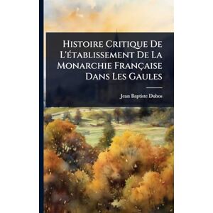 Dubos, Jean-Baptiste Histoire Critique De L'Ã(c)tablissement De La Monarchie Française Dans Les Gaules Dubos, Jean-Baptiste Histoire Critique De L'Ã(c)tablissement De La Monarchie Française Dans Les Gaules