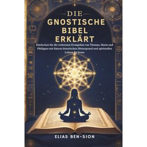 BEN-SION, ELIAS DIE GNOSTISCHE BIBEL ERKLÄRT: Entdecken Sie die verlorenen Evangelien von Thomas, Maria und Philippus mit klarem historischen Hintergrund und spirituellen Lehren für heute BEN-SION, ELIAS DIE GNOSTISCHE BIBEL ERKLÄRT: Entdecken Sie die verlorenen Evangelien von Thomas, Maria und Philippus mit klarem historischen Hintergrund und spirituellen Lehren für heute