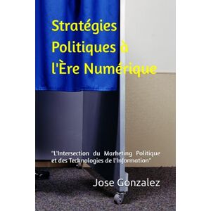 Gonzalez, Jose Le Marketing Politique a l'ère des Technologies de l’information et de la communication (T.I.C): "Susciter l'Engagement et Réinventer la Démocratie à l'Ère Numérique Gonzalez, Jose Le Marketing Politique a l'ère des Technologies de l’information et de la communication (T.I.C): "Susciter l'Engagement et Réinventer la Démocratie à l'Ère Numérique