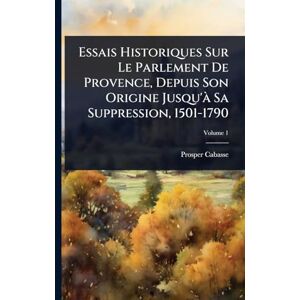 Cabasse, Prosper Essais Historiques Sur Le Parlement De Provence, Depuis Son Origine Jusqu'Ã Sa Suppression, 1501-1790 Cabasse, Prosper Essais Historiques Sur Le Parlement De Provence, Depuis Son Origine Jusqu'Ã Sa Suppression, 1501-1790
