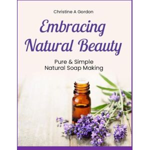 Gordon Austalian Author, Christine A Embracing Natural Beauty: Book 1. Pure & Simple Natural Soap Making Gordon Austalian Author, Christine A Embracing Natural Beauty: Book 1. Pure & Simple Natural Soap Making