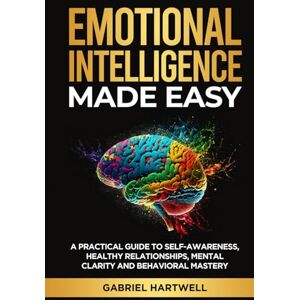 Hartwell, Gabriel EMOTIONAL INTELLIGENCE MADE EASY: A Practical Guide to Self-Awareness, Healthy Relationships, Mental Clarity and Behavioral Mastery Hartwell, Gabriel EMOTIONAL INTELLIGENCE MADE EASY: A Practical Guide to Self-Awareness, Healthy Relationships, Mental Clarity and Behavioral Mastery