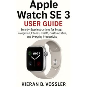Vossler, Kieran B. APPLE WATCH SE 3 USER GUIDE: Step-by-Step Instructions for Setup, Navigation, Fitness, Health, Customization, and Everyday Productivity Vossler, Kieran B. APPLE WATCH SE 3 USER GUIDE: Step-by-Step Instructions for Setup, Navigation, Fitness, Health, Customization, and Everyday Productivity
