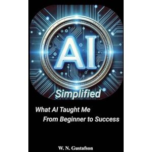 Gustafson, W N AI Simplified What AI Taught Me From Beginner to Success Gustafson, W N AI Simplified What AI Taught Me From Beginner to Success