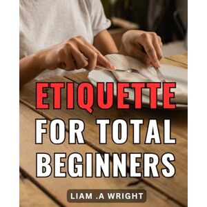 .A Wright, Liam Etiquette For Total Beginners: Mastering Basic Manners: your ultimate guide to proper decorum and social graces for newcomers. .A Wright, Liam Etiquette For Total Beginners: Mastering Basic Manners: your ultimate guide to proper decorum and social graces for newcomers.