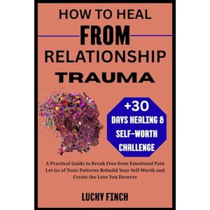 Finch, Lucky HOW TO HEAL FROM RELATIONSHIP TRAUMA: A Practical Guide to Break Free from Emotional Pain Let Go of Toxic Patterns Rebuild Your Self-Worth and Create the Love You Deserve Finch, Lucky HOW TO HEAL FROM RELATIONSHIP TRAUMA: A Practical Guide to Break Free from Emotional Pain Let Go of Toxic Patterns Rebuild Your Self-Worth and Create the Love You Deserve