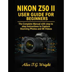 T.G Wright, Alex NIKON Z50 II USER GUIDE FOR BEGINNERS: The Complete Manual with step to step instructions to Capture Stunning Photos and 4K Videos T.G Wright, Alex NIKON Z50 II USER GUIDE FOR BEGINNERS: The Complete Manual with step to step instructions to Capture Stunning Photos and 4K Videos