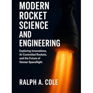 Cole, Ralph A. Modern Rocket Science and Engineering: Exploring Innovations, AI-Controlled Rockets, and the Future of Human Spaceflight Cole, Ralph A. Modern Rocket Science and Engineering: Exploring Innovations, AI-Controlled Rockets, and the Future of Human Spaceflight