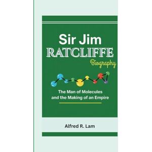 R. Lam, Alfred SIR JIM RATCLIFFE BIOGRAPHY: The Man of Molecules and the Making of an Empire R. Lam, Alfred SIR JIM RATCLIFFE BIOGRAPHY: The Man of Molecules and the Making of an Empire