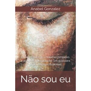 Gonzalez, Anabel Não sou eu: Compreendendo o trauma complexo, o apego e a dissociação: um guia para pacientes e profissionais Gonzalez, Anabel Não sou eu: Compreendendo o trauma complexo, o apego e a dissociação: um guia para pacientes e profissionais