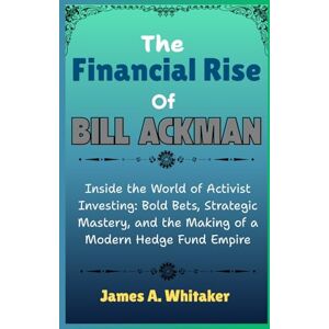 Whitaker, James A. The Financial Rise Of Bill Ackman: Inside the World of Activist Investing: Bold Bets, Strategic Mastery, and the Making of a Modern Hedge Fund Empire Whitaker, James A. The Financial Rise Of Bill Ackman: Inside the World of Activist Investing: Bold Bets, Strategic Mastery, and the Making of a Modern Hedge Fund Empire