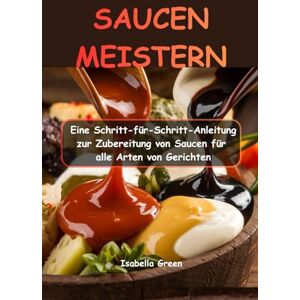 Green, Isabella SAUCEN MEISTERN: Eine Schritt-für-Schritt-Anleitung zur Zubereitung von Saucen für alle Arten von Gerichten Green, Isabella SAUCEN MEISTERN: Eine Schritt-für-Schritt-Anleitung zur Zubereitung von Saucen für alle Arten von Gerichten