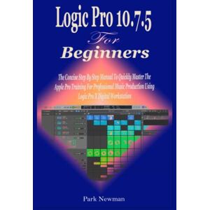 Newman, Park Logic Pro 10.7.5 For Beginners: The Concise Step By Step Manual To Quickly Master The Apple Pro Training For Professional Music Production Using Logic Pro X Digital Workstation Newman, Park Logic Pro 10.7.5 For Beginners: The Concise Step By Step Manual To Quickly Master The Apple Pro Training For Professional Music Production Using Logic Pro X Digital Workstation
