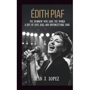J.Lopez, Sean Édith Piaf: The Sparrow Who Sang the World: A Life of Love, Loss, and Unforgettable Song J.Lopez, Sean Édith Piaf: The Sparrow Who Sang the World: A Life of Love, Loss, and Unforgettable Song