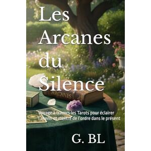 BL, G. Les Arcanes du Silence: Voyage à travers les Tarots pour éclairer l’avenir et mettre de l’ordre dans le présent BL, G. Les Arcanes du Silence: Voyage à travers les Tarots pour éclairer l’avenir et mettre de l’ordre dans le présent