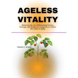 Arnold, Charles C. AGELESS VITALITY: Mastering the Art of Harnessing Science, Strategy, and Mindset for Longevity To Outlive The Limits Of Aging Arnold, Charles C. AGELESS VITALITY: Mastering the Art of Harnessing Science, Strategy, and Mindset for Longevity To Outlive The Limits Of Aging
