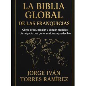 TORRES RAMIREZ, JORGE IVAN LA BIBLIA GLOBAL DE LAS FRANQUICIAS: El método definitivo para emprendedores que quieren resultados garantizados, expansión internacional y libertad financiera TORRES RAMIREZ, JORGE IVAN LA BIBLIA GLOBAL DE LAS FRANQUICIAS: El método definitivo para emprendedores que quieren resultados garantizados, expansión internacional y libertad financiera