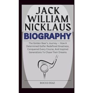 Diaz, Rocco JACK WILLIAM NICKLAUS BIOGRAPHY: The Golden Bear’s Journey — How A Determined Golfer Redefined Greatness, Conquered Every Course, And Inspired Generations To Chase Their Dreams Diaz, Rocco JACK WILLIAM NICKLAUS BIOGRAPHY: The Golden Bear’s Journey — How A Determined Golfer Redefined Greatness, Conquered Every Course, And Inspired Generations To Chase Their Dreams
