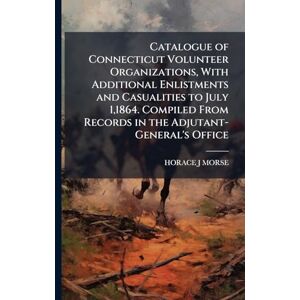 Morse, Horace J Catalogue of Connecticut Volunteer Organizations, With Additional Enlistments and Casualities to July 1,1864. Compiled From Records in the Adjutant-General's Office Morse, Horace J Catalogue of Connecticut Volunteer Organizations, With Additional Enlistments and Casualities to July 1,1864. Compiled From Records in the Adjutant-General's Office