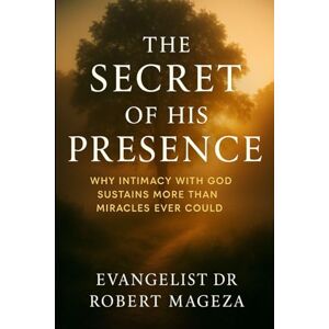 Mageza, Evangelist Dr Robert THE SECRET OF HIS PRESENCE: Why Intimacy with God Sustains More Than Miracles Could Mageza, Evangelist Dr Robert THE SECRET OF HIS PRESENCE: Why Intimacy with God Sustains More Than Miracles Could