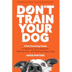 Winters, Angie Don't Train Your Dog: A Pet Parenting Guide to Teaching Good Behavior, Calming Fear, and Raising Happy Dogs Winters, Angie Don't Train Your Dog: A Pet Parenting Guide to Teaching Good Behavior, Calming Fear, and Raising Happy Dogs