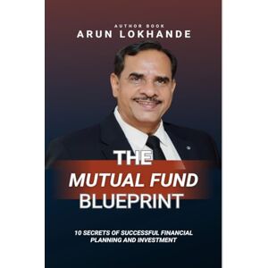 Arun Vithal Lokhande The Mutual Fund Blueprint: 10 Secrets of Successful Financial Planning and Investment Arun Vithal Lokhande The Mutual Fund Blueprint: 10 Secrets of Successful Financial Planning and Investment