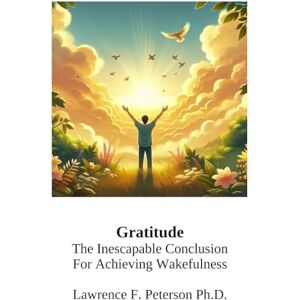 peterson Ph.D., lawrence f Gratitude: The Inescapable Conclusion for Achieving Wakefulness peterson Ph.D., lawrence f Gratitude: The Inescapable Conclusion for Achieving Wakefulness