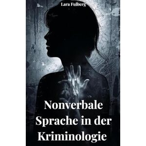 FULBERG, LARA NONVERBALE SPRACHE IN DER KRIMINOLOGIE. ANALYSE, MIKROEXPRESSIONEN UND FORENSISCHE TECHNIKEN: ANALYSE DER NICHT VERBALEN SPRACHE FULBERG, LARA NONVERBALE SPRACHE IN DER KRIMINOLOGIE. ANALYSE, MIKROEXPRESSIONEN UND FORENSISCHE TECHNIKEN: ANALYSE DER NICHT VERBALEN SPRACHE