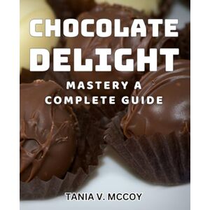 V Mccoy, Tania Chocolate Delight Mastery: A Complete Guide: Ultimate Chocolate Delight Recipes: Master the Art of Delicious Desserts V Mccoy, Tania Chocolate Delight Mastery: A Complete Guide: Ultimate Chocolate Delight Recipes: Master the Art of Delicious Desserts