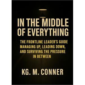 Conner, KG M. In The Middle of Everything: The Frontline Leader’s Guide to Managing Up, Leading Down, and Surviving the Pressure in Between Conner, KG M. In The Middle of Everything: The Frontline Leader’s Guide to Managing Up, Leading Down, and Surviving the Pressure in Between