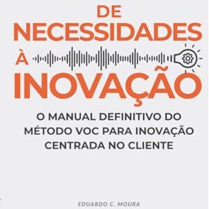 C. Moura, Eduardo De Necessidades a Inovação: O Manual Definitivo do Método VOC para Inovação Centrada no Cliente C. Moura, Eduardo De Necessidades a Inovação: O Manual Definitivo do Método VOC para Inovação Centrada no Cliente