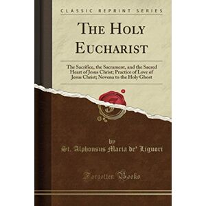 Liguori, St. Alphonsus Maria de' The Holy Eucharist (Classic Reprint): The Sacrifice, the Sacrament, and the Sacred Heart of Jesus Christ; Practice of Love of Jesus Christ; Novena to the Holy Ghost Liguori, St. Alphonsus Maria de' The Holy Eucharist (Classic Reprint): The Sacrifice, the Sacrament, and the Sacred Heart of Jesus Christ; Practice of Love of Jesus Christ; Novena to the Holy Ghost