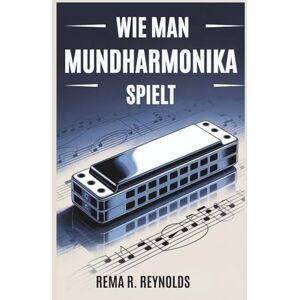 R. Reynolds, Rema WIE MAN MUNDHARMONIKA SPIELT: Eine Schritt-für-Schritt-Anleitung zum Erlernen der Mundharmonika, zum Spielen von Songs und zum Beherrschen grundlegender Techniken mit Leichtigkeit R. Reynolds, Rema WIE MAN MUNDHARMONIKA SPIELT: Eine Schritt-für-Schritt-Anleitung zum Erlernen der Mundharmonika, zum Spielen von Songs und zum Beherrschen grundlegender Techniken mit Leichtigkeit