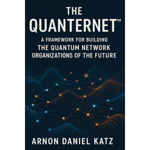 Katz, Arnon Daniel The Quanternet™: A Framework for Building The Quantum Network Organizations of The Future Katz, Arnon Daniel The Quanternet™: A Framework for Building The Quantum Network Organizations of The Future