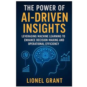 Grant, Lionel The Power of AI-Driven Insights: Leveraging Machine Learning to Enhance Decision-Making and Operational Efficiency Grant, Lionel The Power of AI-Driven Insights: Leveraging Machine Learning to Enhance Decision-Making and Operational Efficiency