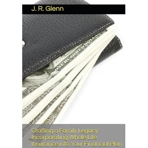 Glenn, J. R. Crafting a Family Legacy: Incorporating Whole Life Insurance into Your Financial Plan Glenn, J. R. Crafting a Family Legacy: Incorporating Whole Life Insurance into Your Financial Plan