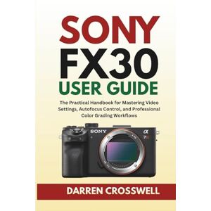 Crosswell, Darren Sony FX30 User Guide: The Practical Handbook for Mastering Video Settings, Autofocus Control, and Professional Color Grading Workflows Crosswell, Darren Sony FX30 User Guide: The Practical Handbook for Mastering Video Settings, Autofocus Control, and Professional Color Grading Workflows