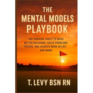 Levy, T. The Mental Models Playbook: 100 Thinking Tools to Make Better Decisions, Solve Problems Faster, and Achieve More in Life and Work Levy, T. The Mental Models Playbook: 100 Thinking Tools to Make Better Decisions, Solve Problems Faster, and Achieve More in Life and Work