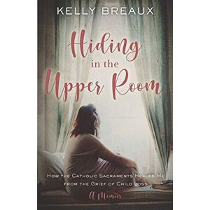 Breaux, Kelly Hiding in the Upper Room: How the Catholic Sacraments Healed Me from Child Loss Breaux, Kelly Hiding in the Upper Room: How the Catholic Sacraments Healed Me from Child Loss