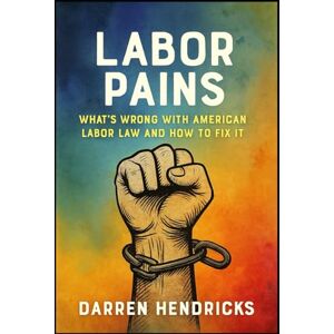 Hendricks, Darren Labor Pains: What’s Wrong with American Labor Law and How to Fix It Hendricks, Darren Labor Pains: What’s Wrong with American Labor Law and How to Fix It
