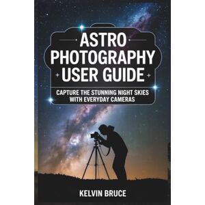 Bruce, Kelvin ASTROPHOTOGRAPHY USER GUIDE: Capture the Stunning Night Skies with Everyday Cameras Bruce, Kelvin ASTROPHOTOGRAPHY USER GUIDE: Capture the Stunning Night Skies with Everyday Cameras