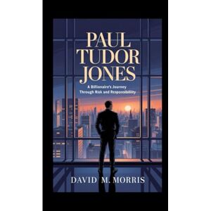 M. Morris, David PAUL TUDOR JONES: A Billionaire’s Journey Through Risk and Responsibility M. Morris, David PAUL TUDOR JONES: A Billionaire’s Journey Through Risk and Responsibility