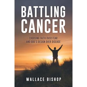 Bishop, Wallace Battling Cancer: Choosing Faith Over Fear and God's Design Over Disease Bishop, Wallace Battling Cancer: Choosing Faith Over Fear and God's Design Over Disease