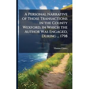 Cloney, Thomas A Personal Narrative of Those Transactions in the County Wexford, in Which the Author Was Engaged, During ... 1798 Cloney, Thomas A Personal Narrative of Those Transactions in the County Wexford, in Which the Author Was Engaged, During ... 1798