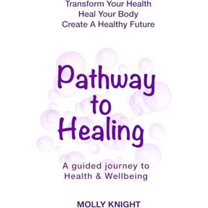 Knight, Molly Pathway To Healing: Transform Your Health, Heal Your Body, Create a Healthy Future Knight, Molly Pathway To Healing: Transform Your Health, Heal Your Body, Create a Healthy Future
