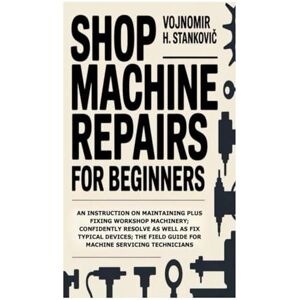 H. Stanković, Vojnomir Shop Machine Repairs for Beginners: An Instruction on Maintaining Plus Fixing Workshop Machinery; Confidently Resolve as well as Fix Typical Devices; the Field Guide for Machine Servicing Technicians H. Stanković, Vojnomir Shop Machine Repairs for Beginners: An Instruction on Maintaining Plus Fixing Workshop Machinery; Confidently Resolve as well as Fix Typical Devices; the Field Guide for Machine Servicing Technicians